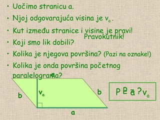 Uočimo stranicu a. Njoj odgovarajuća visina je v a  . Kut između  stranic e i visine  je prav i! Koji smo lik dobili? Kolika je njegova površina?  (Pazi na oznake!) Kolika je onda površina početnog paralelograma? P = ? Pravokutnik! P = a  ·  v a a a b b v a 