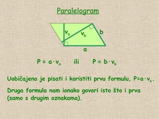 Paralelogram a v a P   = a · v a b v b P   = b · v b ili Uobičajeno je pisati i koristiti prvu formulu, P=a∙v a   . Druga formula nam ionako govori isto što i prva (samo s drugim oznakama). 