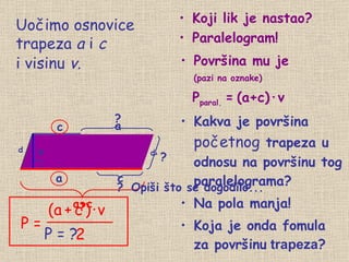 Površina mu je (pazi na oznake) P paral.   =   (a+c) · v Kakva je površina  početnog  trapeza u odnosu na površinu tog paralelograma? Na pola manja! Koja je onda fomula za površinu  trapeza ? a c c a+c Uočimo  osnovice trapeza  a  i  c ? ? Koji lik je nastao? Paralelogram! b d P = ? a ? d ? i visinu  v. Opiši što se dogodilo... P = (a   +   c   )   ·   v 2 v 