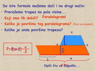 Do iste formule možemo doći i na drugi način: Prerežemo trapez na pola visine... Koji smo lik dobili? Kolika je površina tog paralelograma?  (Pazi na oznake!) Kolika je onda površina trapeza? a ? v P = ? Paralelogram! ? c a   +   c Opiši što se dogodilo... d b P   =   (a+c)• v 2 v 2 __ 