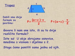 Trapez d b a c v Dobili smo dvije  formule za površinu: Govore li nam one isto, ili su to dvije različite formule? Iste su!  U obje zbrajamo osnovice,  množimo s visinom i dijelimo s 2. Stoga ćemo pamtiti samo jednu od njih. P   = (a   +   c   ) · v 2 P   =   (   a   +   c   )∙ v 2 