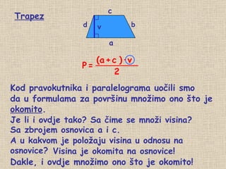 Kod pravokutnika i paralelograma uočili smo  Je li i ovdje tako? Sa čime se množi visina? Sa zbrojem osnovica a i c. A u kakvom je položaju visina u odnosu na osnovice? Visina je okomita na osnovice! Trapez d b a v c Dakle, i ovdje množimo ono što je okomito! da u formulama za površinu množimo ono što je  okomito . P   = (a   +   c   ) · v 2 