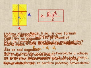 d b a c Uočimo  dijagonale... P   =   ? Opiši što se dogodilo. Gornji lijevi trokut se udvostručio i zarotirao. Što se sad dogodilo? Je li se time udvostručila i površina cijelog  četverokuta? Je. Koji smo lik dobili? Pravokutnik. ? d 1 ? d 2 Koja je formula za površinu tog pravokutnika?  (Pazi na oznake!) P pravok.   =   d 1   ∙   d 2 Svi trokuti su se udvostručili. Kakva je površina početnog četverokuta u odnosu  na površinu cijelog pravokutnika? Na pola manja. Koja je onda formula za površinu početnog četverokuta? Množi li se i u ovoj formuli ono što je okomito? Da, dijagonale su okomite. d 1 d 2 d 1 d 2 P= d 1   ·   d 2 2 