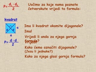 Uočimo za koje nama poznate četverokute vrijedi ta formula: Ima li kvadrat okomite dijagonale? Ima! Vrijedi li onda za njega gornja formula? kvadrat Vrijedi! Kako ćemo označiti dijagonale? (Jesu li jednake?) d d P= Kako za njega glasi gornja formula? P= d 1   ·   d 2 2 a a d   ·   d 2 