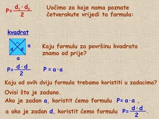 Uočimo za koje nama poznate četverokute vrijedi ta formula: Koju formulu za površinu kvadrata  znamo od prije? P   =   a · a Koju od ovih dviju formula trebamo koristiti u zadacima? Ovisi što je zadano. Ako je zadan  a , koristit ćemo formulu  P= a · a  , a ako je zadan  d , koristit ćemo formulu  P= d d P= kvadrat P= d 1   ·   d 2 2 d   ·   d 2 . a a d   ·   d 2 