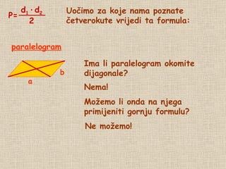 Uočimo za koje nama poznate četverokute vrijedi ta formula: Ima li paralelogram okomite dijagonale? Nema! paralelogram Možemo li onda na njega  primijeniti gornju formulu? Ne možemo! P= d 1   ·   d 2 2 a b 
