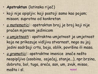 Apstraktan  (latinska riječ) koji nije opipljiv; koji postoji samo kao pojam; misaon; suprotno od konkretan u matematici  : apstraktan broj je broj koji nije praćen mjernom jedinicom u umjetnosti  : apstraktna umjetnost je umjetnost koja ne prikazuje vidljivu stvarnost, nego su joj jedini sadržaji crta, bo j a, oblik, površina ili masa. u gramatici  : apstraktne imenice   zna č e ne š to neopipljivo  ( osobin a ,   osjećaj, stanje...), npr.brzina, dobrota, bol, tuga, sreća, san, um, zvuk, misao, mašta i sl. nazad 