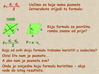 Uočimo za koje nama poznate četverokute vrijedi ta formula: Koju formulu za površinu  romba znamo od prije? P   = Koju od ovih dviju formula trebamo koristiti u zadacima? Ovisi što nam je poznato... A ako nam je poznato sve? Onda je svejedno koju formulu koristimo - obje vode do istog rezultata. a   ∙   v a romb d 2 d 1 P= P= d 1   ·   d 2 2 a a v a a a d 1   ·   d 2 2 