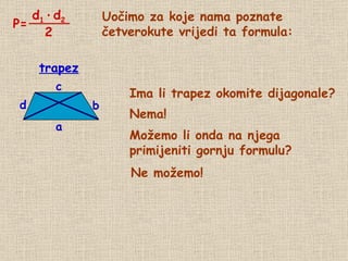 Uočimo za koje nama poznate četverokute vrijedi ta formula: Ima li trapez okomite dijagonale? Nema! Možemo li onda na njega  primijeniti gornju formulu? trapez Ne možemo! P= d 1   ·   d 2 2 d b a c 