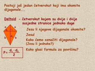 Postoji još jedan četverokut koji ima okomite dijagonale... Deltoid - četverokut kojem su dvije i dvije susjedne stranice jednako duge Jesu li njegove dijagonale okomite? Jesu! Kako ćemo označiti dijagonale? (Jesu li jednake?) Kako glasi formula za površinu? d 2 d 1 P   = a a b b d 1   ·   d 2 2 