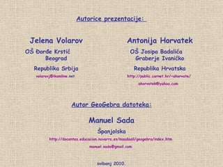 svibanj 2010. Autorice prezentacije:  Jelena Volarov OŠ Đorđe Krstić  Beograd Republika Srbija volarovj @ ikomline .net   Antonija Horvatek OŠ Josipa Badalića  Graberje Ivanićko Republika Hrvatska http://public.carnet.hr/~ahorvate/   [email_address]   Autor GeoGebra datoteka: Manuel Sada Španjolska http://docentes.educacion.navarra.es/msadaall/geogebra/index.htm   [email_address]   