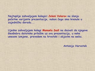 Najtoplije zahvaljujem kolegici  Jeleni Volarov  na slanju početne varijante prezentacije, nakon čega smo krenule u zajedničku doradu... Ujedno zahvaljujem kolegi  Manuelu Sadi  na dozvoli da njegove GeoGebra datoteke priložim uz ovu prezentaciju, u neke unesem izmjene, prevedem na hrvatski i objavim na webu. Antonija Horvatek 