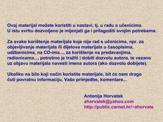 Ovaj materijal možete koristiti u nastavi, tj. u radu s učenicima.  U istu svrhu dozvoljeno je mijenjati ga i prilagoditi svojim potrebama.  Za svako korištenje materijala koje nije rad s učenicima, npr. za objavljivanje materijala ili dijelova materijala u časopisima, udžbenicima, na CD-ima..., za korištenje na predavanjima, radionicama..., potrebno je tražiti i dobiti dozvolu autora, te vezano  uz objavu materijala navesti imena autora (ako dozvolu dobijete). Ukoliko na bilo koji način koristite materijale, bit će nam drago  čuti povratnu informaciju, Vaše primjedbe, komentare... Antonija Horvatek [email_address] http://public.carnet.hr/~ ahorvate 