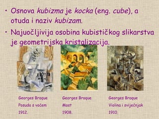 Osnova  kubizma  je  kocka  (eng.  cube ), a otuda i naziv  kubizam . Naj uočljivija osobina  kubističk og   s likarstva  je geometrijska  kristalizacija .   Georges Braque Posuda s voćem 1912. Georges Braque Most 1908. Georges Braque Violina i svijećnjak 1910. 