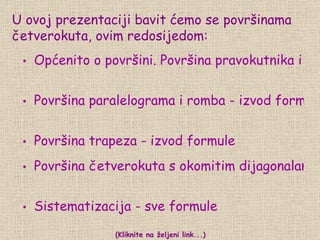 U ovoj prezentaciji bavit ćemo se površinama četverokuta, ovim redosijedom: Površina paralelograma i romba - izvod formule Površina trapeza - izvod formule Općenito o površini. Površina pravokutnika i kvadrata - ponavljanje Površina četverokuta s okomitim dijagonalama - izvod formule i primjena (Kliknite na željeni link...) Sistematizacija - sve formule 