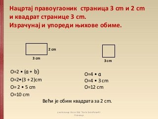 Нацртај правоугаоник страница 3 cm и 2 cm
и квадрат странице 3 cm.
Израчунај и упореди њихове обиме.
О=2 • (а + b)
О=2•(3 + 2)cm
О= 2 • 5 cm
О=10 cm
О=4 • а
О=4 • 3 cm
О=12 cm
3 cm
2 cm
3 cm
Већи је обим квадрата за 2 cm.
учитељица Лала ОШ "Анта Богићевић!
Лозница
 
