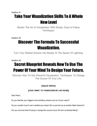 Headline #1:
Take Your Visualization Skills To A Whole
New Level
Master The Art of Visualization With Simple, Easy to Follow
Techniques.
Headline #2:
Discover The Formula To Successful
Visualization.
Turn Your Wildest Dreams Into Reality At The Speed Of Lightning.
Headline #3:
Secret Blueprint Reveals How To Use The
Power Of Your Mind To Design Your Future.
Discover How To Use Powerful Visualization Techniques To Change
The Course Of Your Life.
[[SALES VIDEO]]
[[YES! I WANT TO TRANSFORM MY LIFE NOW!]]
Dear friend,
Do you feel like your biggest most ambitious dreams are out of your reach?
Do you wonder if you’ll ever manifest your dream life or just end up as another failed dreamer?
Are you sick and tired of trying to change the course of your life and constantly failing?
 