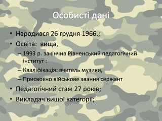 • Народився 26 грудня 1966.;
• Освіта: вища,
– 1993 р. закінчив Рівненський педагогічний
інститут :
– Кваліфікація: вчитель музики,
– Присвоєно військове звання сержант
• Педагогічний стаж 27 років;
• Викладач вищої категорії;
 