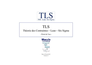TLS
Théorie des Contraintes + Lean + Six Sigma
               - Point de Vue -




                 Paris, le 30 avril 2012
                      Version 1.0
 