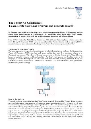 Factories, People & Results
The Theory Of Constraints:
To accelerate your Lean program and generate growth
By focusing Lean initiatives in the right places within the company the Theory Of Constraints leads to
much faster improvements in performance. By identifying what limits sales, TOC enables
organizations to renew with growth and avoid downsizing. You could call it focused Lean.
Point Of View written by Philip Marris, Founder and CEO of Marris Consulting based in Paris, a specialist
in the Theory Of Constraints (TOC) and Lean and author of the French reference book on applying TOC to
manufacturing and process industries Le Management Par les Contraintes en gestion industrielle.1
The Theory Of Constraints (TOC)
The main approaches to improving the performance of industrial organizations are Lean, Six Sigma and the
Theory of Constraints. TOC is the least well known and the least used. It is sometimes referred to as
Constraints Management. This school of thought was developed by Eliyahu Goldratt in the '70s and became
known in particular through a worldwide bestseller – The Goal2
– that has sold over 5 million copies in 26
languages. It assumes that all plants are now unbalanced, the workload is unevenly distributed. At any one
time there are overloaded resources – bottlenecks or constraints – and "non-bottlenecks”. Management rules
must be redesigned accordingly.
Lean or Toyota’s way
To avoid confusion we consider here that "Lean" is the approach developed by Toyota.3
It is a long term
process of eliminating waste; a process of continuous improvement implemented by all employees. It seeks
to continuously, uncompromisingly, improve product flow. The Lean manufacturing system is now quite
well understood, very frequently identified as a goal…and sometimes quite well copied. We believe that it is
unfortunate that in the majority of cases Toyota’s R&D and new product development system is not also
copied since it is a very important component of the Toyota “model”; people buy their cars as much for the
way they are designed as for the way they were built. What is most disturbing is that when the ex-first world
copies Toyota it nearly always leads to a process of continuous downsizing whereas Toyota is a growth and
full employment model. We call this company contraction “improvement process” laced with Japanese
words “Bad Lean”.
 