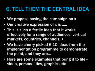 6. TELL THEM THE CENTRAL IDEA
• We propose basing the campaign on x
• Our creative expression of x is …..
• This is such a...