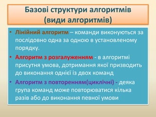 Базові структури алгоритмів
(види алгоритмів)
• Лінійний алгоритм – команди виконуються за
послідовно одна за одною в установленому
порядку.
• Алгоритм з розгалуженням - в алгоритмі
присутня умова, дотримання якої призводить
до виконання однієї із двох команд
• Алгоритм з повторенням(циклічні) - деяка
група команд може повторюватися кілька
разів або до виконання певної умови
 