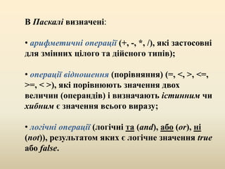 В Паскалі визначені:
• арифметичні операції (+, -, *, /), які застосовні
для змінних цілого та дійсного типів);
• операції відношення (порівняння) (=, <, >, <=,
>=, < >), які порівнюють значення двох
величин (операндів) і визначають істинним чи
хибним є значення всього виразу;
• логічні операції (логічні та (and), або (or), ні
(not)), результатом яких є логічне значення true
або false.
 
