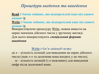 Процедури введення та виведення
Read (<імена змінних, що відокремлені одне від одного
комою>);
Write (<імена змінних, що відокремлені одне від одного
комою>);
Використовуючи процедуру Write, можна вивести на
екран значення дійсного числа у зручному вигляді.
Для цього використовують спеціальний формат
виведення
Write (<ім’я змінної>:n:m);
де n – кількість позицій для виведення на екран дійсного
числа (знак «-» та десяткова кома входять у це число),
m – кількість позицій (з n можливих) для виведення
цифр після десяткової коми.
 