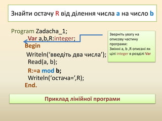 Знайти остачу R від ділення числа a на число b
Program Zadacha_1;
Var a,b,R:integer;
Begin
Writeln(‘введіть два числа’);
Read(a, b);
R:=a mod b;
Writeln(‘остача=’,R);
End.
Зверніть увагу на
описову частину
програми:
Змінні a, b ,R описані як
цілі integer в розділі Var
Приклад лінійної програми
 
