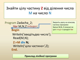 Знайти цілу частину Z від ділення числа
M на число N
Program Zadacha_2;
Var M,N,Z:integer;
Begin
Writeln(‘введітьдва числа’);
Read(M,N);
Z:=M div N;
Writeln(‘ціла частина=’,Z);
End.
Зверніть увагу на описову
частину програми:
Змінні M,N, Z описані як
цілі integer в розділі Var
Приклад лінійної програми
 