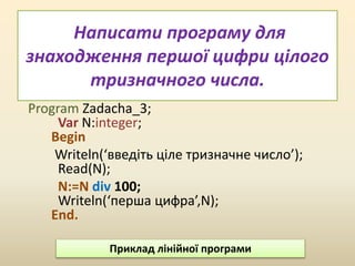 Написати програму для
знаходження першої цифри цілого
тризначного числа.
Program Zadacha_3;
Var N:integer;
Begin
Writeln(‘введіть ціле тризначне число’);
Read(N);
N:=N div 100;
Writeln(‘перша цифра’,N);
End.
Приклад лінійної програми
 