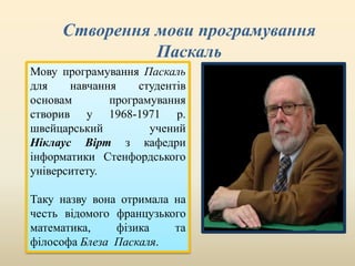 Створення мови програмування
Паскаль
Мову програмування Паскаль
для навчання студентів
основам програмування
створив у 1968-1971 р.
швейцарський учений
Ніклаус Вірт з кафедри
інформатики Стенфордського
університету.
Таку назву вона отримала на
честь відомого французького
математика, фізика та
філософа Блеза Паскаля.
 