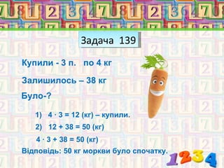 Задача 139
Купили - 3 п. по 4 кг

Залишилось – 38 кг
Було-?

   1) 4 · 3 = 12 (кг) – купили.
   2) 12 + 38 = 50 (кг)
   4 · 3 + 38 = 50 (кг)
Відповідь: 50 кг моркви було спочатку.
 