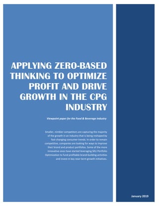 APPLYING ZERO-BASED
THINKING TO OPTIMIZE
PROFIT AND DRIVE
GROWTH IN THE CPG
INDUSTRY
Smaller, nimbler competitors are capturing the majority
of the growth in an industry that is being reshaped by
fast-changing consumer trends. In order to remain
competitive, companies are looking for ways to improve
their brand and product portfolios. Some of the more
innovative ones have started leveraging SKU Portfolio
Optimization to fund profitable brand-building activities
and invest in key near-term growth initiatives.
January 2019
Viewpoint paper for the Food & Beverage industry
 