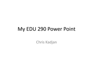 My EDU 290 Power Point Chris Kadjan 