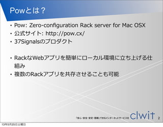 「安心・安全・安定・信頼」できるインターネットサービスを
Powとは？
• Pow:  Zero-‐‑‒conﬁguration  Rack  server  for  Mac  OSX
• 公式サイト:  http://pow.cx/
• 37Signalsのプロダクト
• RackなWebアプリを簡単にローカル環境に⽴立立ち上げる仕
組み
• 複数のRackアプリを共存させることも可能
2
13年5月25日土曜日
 