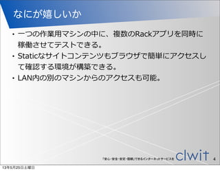 「安心・安全・安定・信頼」できるインターネットサービスを
なにが嬉しいか
4
• ⼀一つの作業⽤用マシンの中に、複数のRackアプリを同時に
稼働させてテストできる。
• Staticなサイトコンテンツもブラウザで簡単にアクセスし
て確認する環境が構築できる。
• LAN内の別のマシンからのアクセスも可能。
13年5月25日土曜日
 