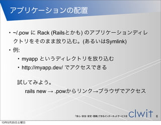 「安心・安全・安定・信頼」できるインターネットサービスを
アプリケーションの配置
6
• ~/.pow に Rack (Railsとかも) のアプリケーションディレ
クトリをそのまま放り込む。(あるいはSymlink)
• 例:
• myapp というディレクトリを放り込む
• http://myapp.dev/ でアクセスできる
試してみよう。
rails new → .powからリンク→ブラウザでアクセス
13年5月25日土曜日
 