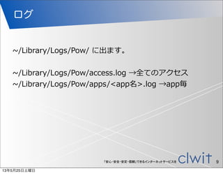 「安心・安全・安定・信頼」できるインターネットサービスを
ログ
9
~∼/Library/Logs/Pow/  に出ます。
~∼/Library/Logs/Pow/access.log  →全てのアクセス
~∼/Library/Logs/Pow/apps/<app名>.log  →app毎
13年5月25日土曜日
 
