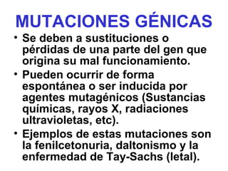 MUTACIONES GÉNICAS
• Se deben a sustituciones o
pérdidas de una parte del gen que
origina su mal funcionamiento.
• Pueden ocurrir de forma
espontánea o ser inducida por
agentes mutagénicos (Sustancias
químicas, rayos X, radiaciones
ultravioletas, etc).
• Ejemplos de estas mutaciones son
la fenilcetonuria, daltonismo y la
enfermedad de Tay-Sachs (letal).
 