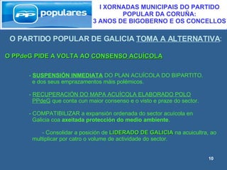 O PARTIDO POPULAR DE GALICIA  TOMA A ALTERNATIVA : I XORNADAS MUNICIPAIS DO PARTIDO POPULAR DA CORUÑA:  3 ANOS DE BIGOBERNO E OS CONCELLOS O PPdeG PIDE A VOLTA AO  CONSENSO ACUÍCOLA -  SUSPENSIÓN INMEDIATA  DO PLAN ACUÍCOLA DO BIPARTITO. e dos seus emprazamentos máis polémicos. -  RECUPERACIÓN DO MAPA ACUÍCOLA ELABORADO POLO   PPdeG  que conta cun maior consenso e o visto e praze do sector. - COMPATIBILIZAR a expansión ordenada do sector acuícola en  Galicia coa  axeitada protección do medio ambiente .   - Consolidar a posición de  LIDERADO DE GALICIA  na acuicultra, ao  multiplicar por catro o volume de actividade do sector. 