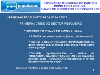 PRINCIPAIS PROBLEMÁTICAS DA NOSA PESCA : PRIMEIRA:  CRISE DO SECTOR PESQUEIRO Todo isto mentres a Xunta está AUSENTE I XORNADAS MUNICIPAIS DO PARTIDO POPULAR DA CORUÑA:  3 ANOS DE BIGOBERNO E OS CONCELLOS Incremento nos PREZOS dos COMBUSTIBLES, A CAÍDA dos prezos en orixe (lonxa, primeira venda) Masivas e DECONTROLADAS IMPORTANCIÓNS de peixe foráneo que, en moitas ocasións se vende como si fora galego  Obsoleta regulamentación en materia de TITULACIÓNS NÁUTICO PESQUEIRAS e de requisitos mínimos sobre TRIPULACIÓNS imposibilitan o normal desenvolvemento do sector 