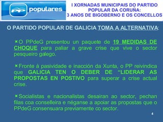 O PARTIDO POPULAR DE GALICIA  TOMA A ALTERNATIVA : I XORNADAS MUNICIPAIS DO PARTIDO POPULAR DA CORUÑA:  3 ANOS DE BIGOBERNO E OS CONCELLOS O PPdeG presentou un paquete de  19 MEDIDAS DE CHOQUE  para paliar a grave crise que vive o sector pesqueiro galego. Fronte á pasividade e inacción da Xunta, o PP reivindica que  GALICIA TEN O DEBER DE “LIDERAR AS PROPOSTAS EN POSTIVO  para superar a crise actual crise. Socialistas e nacionalistas desairan ao sector, pechan filas coa conselleira e néganse a apoiar as propostas que o PPdeG consensuara previamente co sector. 