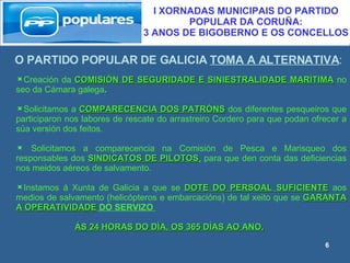 O PARTIDO POPULAR DE GALICIA  TOMA A ALTERNATIVA : I XORNADAS MUNICIPAIS DO PARTIDO POPULAR DA CORUÑA:  3 ANOS DE BIGOBERNO E OS CONCELLOS Creación da  COMISIÓN DE SEGURIDADE E SINIESTRALIDADE MARÍTIMA   no seo da Cámara galega . Solicitamos a  COMPARECENCIA DOS PATRÓNS  dos diferentes pesqueiros que participaron nos labores de rescate do arrastreiro Cordero para que podan ofrecer a súa versión dos feitos. Solicitamos a comparecencia na Comisión de Pesca e Marisqueo dos responsables dos  SINDICATOS DE PILOTOS ,   para que den conta das deficiencias nos meidos aéreos de salvamento. Instamos á Xunta de Galicia a que se  DOTE DO PERSOAL SUFICIENTE  aos medios de salvamento (helicópteros e embarcacións) de tal xeito que se  GARANTA A OPERATIVIDADE  DO SERVIZO  ÁS 24 HORAS DO DÍA, OS 365 DÍAS AO ANO. 