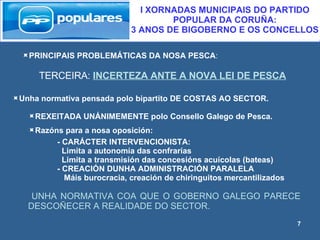 PRINCIPAIS PROBLEMÁTICAS DA NOSA PESCA : TERCEIRA:  INCERTEZA ANTE A NOVA LEI DE PESCA I XORNADAS MUNICIPAIS DO PARTIDO POPULAR DA CORUÑA:  3 ANOS DE BIGOBERNO E OS CONCELLOS Unha normativa pensada polo bipartito DE COSTAS AO SECTOR. REXEITADA UNÁNIMEMENTE polo Consello Galego de Pesca. Razóns para a nosa oposición: -   CARÁCTER INTERVENCIONISTA: Limita a autonomía das confrarías Limita a transmisión das concesións acuícolas (bateas) - CREACIÓN DUNHA ADMINISTRACIÓN PARALELA Máis burocracia, creación de chiringuitos mercantilizados UNHA NORMATIVA COA QUE O GOBERNO GALEGO PARECE DESCOÑECER A REALIDADE DO SECTOR. 