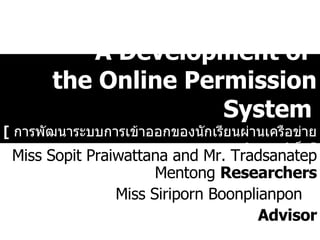 A Development of  the Online Permission System   [  การพัฒนาระบบการเข้าออกของนักเรียนผ่านเครือข่ายอินเตอร์เน็ต ] Miss Sopit Praiwattana   and   Mr. Tradsanatep   Mentong   Researchers Miss Siriporn Boonplianpon   Advisor 