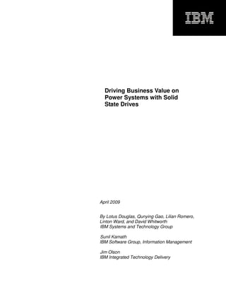 u




  Driving Business Value on
  Power Systems with Solid
  State Drives




April 2009


By Lotus Douglas, Qunying Gao, Lilian Romero,
Linton Ward, and David Whitworth
IBM Systems and Technology Group

Sunil Kamath
IBM Software Group, Information Management

Jim Olson
IBM Integrated Technology Delivery
 