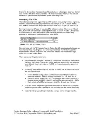 In order to demonstrate the capabilities of these tools, we will compare iostat and filemon
       data from the 800-drive HDD run and the 116-drive mixed SSD-HDD run. The data will
       show the I/O performance improvement gained from using SSDs.

       Identifying Hot Disks
       The iostat tool can provide a good first level I/O analysis because it provides a high level,
       real-time view of overall storage performance and is simple to run. To isolate the hot
       data, look for data that does a high rate of random small block I/O per GB to the HDDs.

       Running the command "iostat -t" provides CPU utilization details. If there is no I/O wait
       time, then SSDs will not improve system performance. As shown in Table 1, there was a
       substantial amount of I/O wait time for the 800-HDD experiment, so there is a big
       potential for performance improvement from using SSDs.

         Storage Configuration                         % iowait
         800-HDD experiment                             33.2
         116 drive mixed SSD - HDD experiment            1.9
       Table 1: SSD and HDD iowait Output

       Running iostat with the "-D" flag as shown in Tables 2 and 3, provides detailed output per
       logical disk (hdisk), including read and write response times. In order to focus on the
       hdisks with the hot data, only those that contain the hot data and the database logs
       (hdisk320-321) are shown below.

       There are several things to notice here:

           1. The total system storage I/O requests or transfers per second (tps) are shown at
              the top of each report. The tps is a total of reads per second (rps) and writes per
              second (wps). Note that the tps on the SSD run is about double the tps on the
              HDD run.

           2. HDDs max out at about 200 IOPS. So, look for hdisks that do over 200 IOPS (or
              tps) per physical drive.

               •   For the 80-HDD configuration, each hdisk consists of 30 physical drives:
                   hdisk178 - hdisk201 are RAID5 arrays, each with 30 x 15K RPM HDDs
               •   For the 116-drive mixed SSD - HDD configuration, each hdisk consists of 6
                   physical drives: hdisk202 - hdisk207 are RAID5 arrays, each with 6 x SSDs.
               •   Each write to a RAID5 array causes 4 drive I/Os (2 reads and 2 writes)

           3. "%tm act" shows the percentage of time where there is at least one I/O request
              outstanding to that hdisk. We need to look for hdisks that are at least 99% busy.

           4. read and write avg serv times indicate the average service time per transfer.




Driving Business Value on Power Systems with Solid State Drives
© Copyright IBM Corporation 2009 All Rights Reserved                                 Page 13 of 23
 