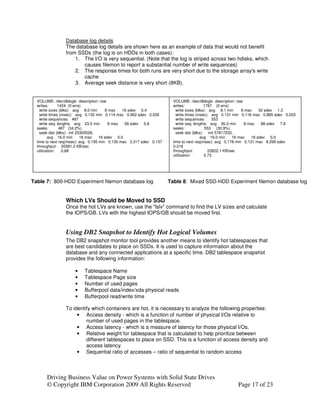 Database log details
                The database log details are shown here as an example of data that would not benefit
                from SSDs (the log is on HDDs in both cases):
                    1. The I/O is very sequential. (Note that the log is striped across two hdisks, which
                       causes filemon to report a substantial number of write sequences)
                    2. The response times for both runs are very short due to the storage array's write
                       cache
                    3. Average seek distance is very short (8KB).


  VOLUME: /dev/dbloglv description: raw                                VOLUME: /dev/dbloglv description: raw
  writes:      1424 (0 errs)                                           writes:            1787 (0 errs)
    write sizes (blks): avg 8.0 min     8 max   16 sdev 0.4              write sizes (blks): avg 8.1 min     8 max    32 sdev 1.3
    write times (msec): avg 0.132 min 0.114 max 0.952 sdev 0.035         write times (msec): avg 0.131 min 0.116 max 0.885 sdev 0.033
    write sequences: 487                                                 write sequences:      553
    write seq. lengths: avg 23.5 min      8 max  56 sdev 5.8             write seq. lengths: avg 26.3 min      8 max   88 sdev 7.9
  seeks:        487 (34.2%)                                            seeks:              553 (30.9%)
    seek dist (blks): init 25305528,                                     seek dist (blks): init 57817232,
         avg 16.0 min        16 max  16 sdev 0.0                                        avg 16.0 min     16 max   16 sdev 0.0
  time to next req(msec): avg 0.195 min 0.130 max 3.317 sdev 0.137     time to next req(msec): avg 0.178 min 0.131 max 8.299 sdev
  throughput: 20581.2 KB/sec                                           0.218
  utilization:    0.68                                                 throughput:           22822.1 KB/sec
                                                                       utilization:        0.73




Table 7: 800-HDD Experiment filemon database log                     Table 8: Mixed SSD-HDD Experiment filemon database log


                Which LVs Should be Moved to SSD
                Once the hot LVs are known, use the "lslv" command to find the LV sizes and calculate
                the IOPS/GB. LVs with the highest IOPS/GB should be moved first.


                Using DB2 Snapshot to Identify Hot Logical Volumes
                The DB2 snapshot monitor tool provides another means to identify hot tablespaces that
                are best candidates to place on SSDs. It is used to capture information about the
                database and any connected applications at a specific time. DB2 tablespace snapshot
                provides the following information:

                     •    Tablespace Name
                     •    Tablespace Page size
                     •    Number of used pages
                     •    Bufferpool data/index/xda physical reads
                     •    Bufferpool read/write time

                To identify which containers are hot, it is necessary to analyze the following properties:
                     • Access density - which is a function of number of physical I/Os relative to
                         number of used pages in the tablespace.
                     • Access latency - which is a measure of latency for those physical I/Os.
                     • Relative weight for tablespace that is calculated to help prioritize between
                         different tablespaces to place on SSD. This is a function of access density and
                         access latency.
                     • Sequential ratio of accesses – ratio of sequential to random access



       Driving Business Value on Power Systems with Solid State Drives
       © Copyright IBM Corporation 2009 All Rights Reserved                                             Page 17 of 23
 