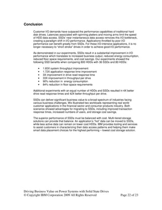 Conclusion

       Customer I/O demands have outpaced the performance capabilities of traditional hard
       disk drives. Latencies associated with spinning platters and moving arms limit the speed
       of HDD data access. SSDs’ near instantaneous data access removes this I/O bottleneck,
       creating a paradigm shift in I/O performance. Applications throttled by poor I/O
       performance can benefit greatly from SSDs. For these I/O-intensive applications, it is no
       longer necessary to “short stroke” drives in order to achieve good I/O performance.

       As demonstrated in our experiments, SSDs result in a substantial improvement in I/O
       performance which translates to increased business output, reduced energy consumption,
       reduced floor space requirements, and cost savings. Our experiments showed the
       following SSD benefits when comparing 800 HDDs with 36 SSDs and 80 HDDs:

           •   1.65X system throughput improvement
           •   1.72X application response time improvement
           •   3X improvement in drive read response time
           •   33X improvement in throughput per drive
           •   90% reduction in energy consumption
           •   84% reduction in floor space requirements

       Additional experiments with an equal number of HDDs and SSDs resulted in 4X better
       drive read response times and 42X better throughput per drive.

       SSDs can deliver significant business value to a broad spectrum of industries facing
       various business challenges. We illustrated two workloads representing real world
       customer applications in the financial sector and consumer products industry. Both
       scenarios showed advantages for migrating to SSDs, including improved transaction
       response times, increased numbers of users, and storage cost savings.

       The superior performance of SSDs must be balanced with cost. Multi-tiered storage
       solutions can provide that balance. An application’s “hot” data can be moved to SSDs,
       while less active data can remain on lower cost HDDs. IBM provides tooling and services
       to assist customers in characterizing their data access patterns and helping them make
       smart data placement choices for the highest performing – lowest cost storage solution.




Driving Business Value on Power Systems with Solid State Drives
© Copyright IBM Corporation 2009 All Rights Reserved                             Page 22 of 23
 